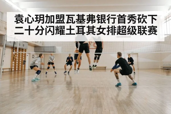 袁心玥加盟瓦基弗银行首秀砍下二十分闪耀土耳其女排超级联赛