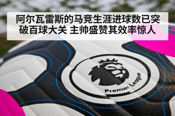 阿尔瓦雷斯的马竞生涯进球数已突破百球大关 主帅盛赞其效率惊人